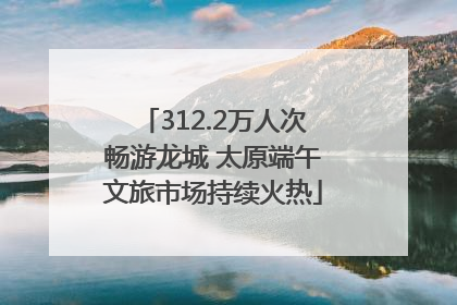 312.2万人次畅游龙城 太原端午文旅市场持续火热